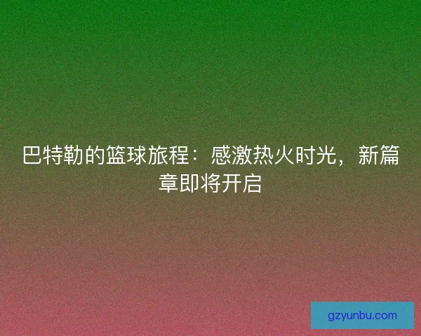 巴特勒的篮球旅程：感激热火时光，新篇章即将开启
