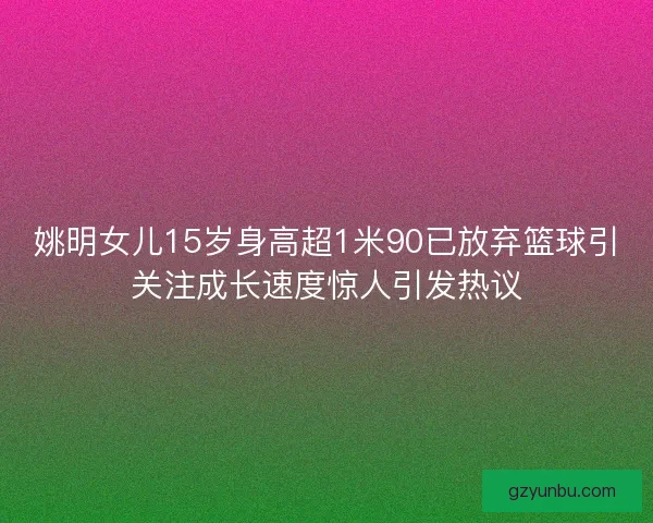 姚明女儿15岁身高超1米90已放弃篮球引关注成长速度惊人引发热议 姚明女儿15岁身高超1米90已放弃篮球引关注成长速度惊人引发热议