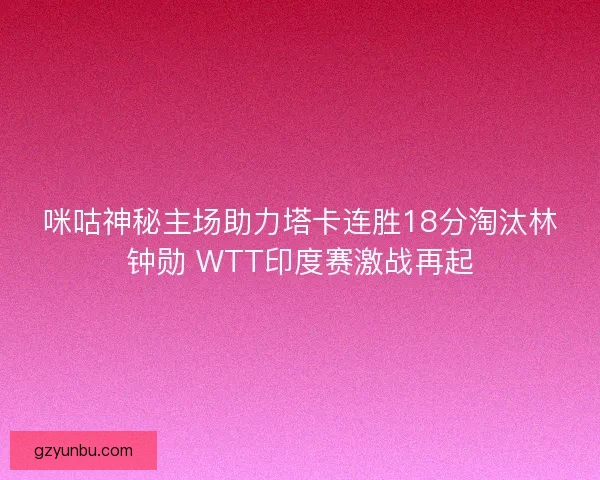 咪咕神秘主场助力塔卡连胜18分淘汰林钟勋 WTT印度赛激战再起