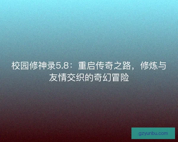 校园修神录5.8：重启传奇之路，修炼与友情交织的奇幻冒险