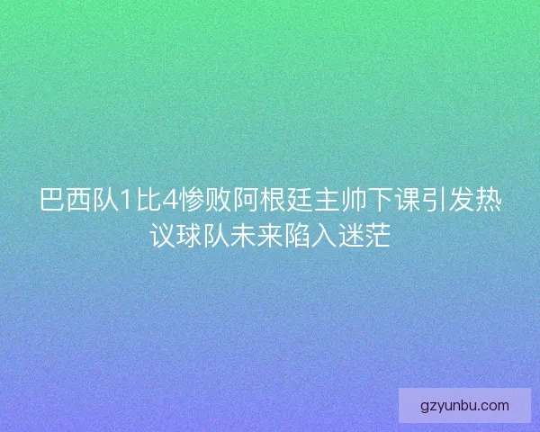 巴西队1比4惨败阿根廷主帅下课引发热议球队未来陷入迷茫