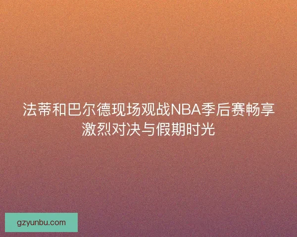 法蒂和巴尔德现场观战NBA季后赛畅享激烈对决与假期时光