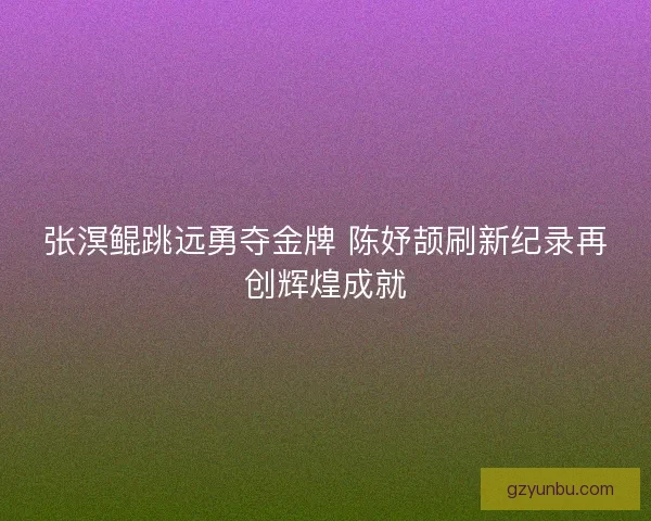 张溟鲲跳远勇夺金牌 陈妤颉刷新纪录再创辉煌成就
