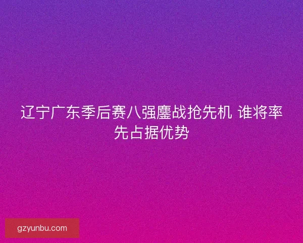 辽宁广东季后赛八强鏖战抢先机 谁将率先占据优势