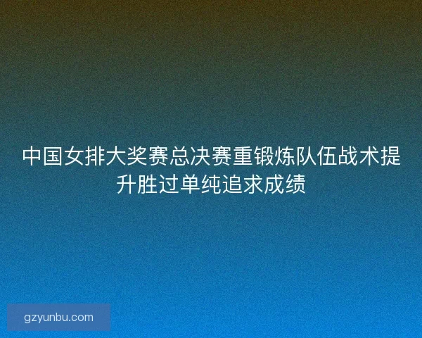 中国女排大奖赛总决赛重锻炼队伍战术提升胜过单纯追求成绩