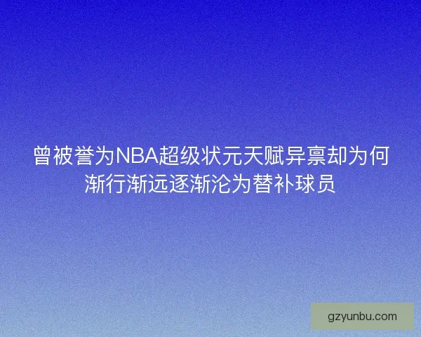 曾被誉为NBA超级状元天赋异禀却为何渐行渐远逐渐沦为替补球员