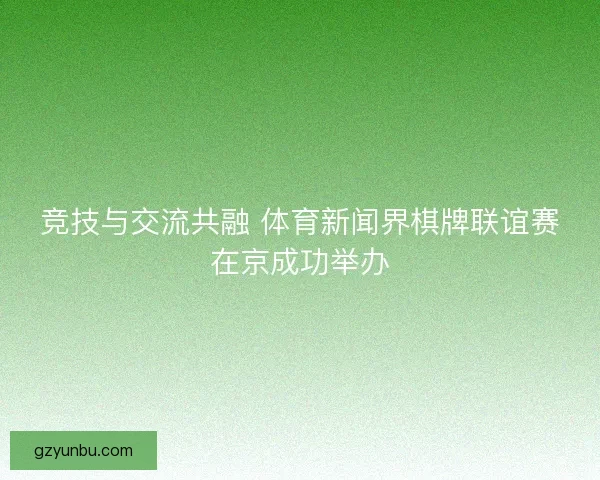竞技与交流共融 体育新闻界棋牌联谊赛在京成功举办