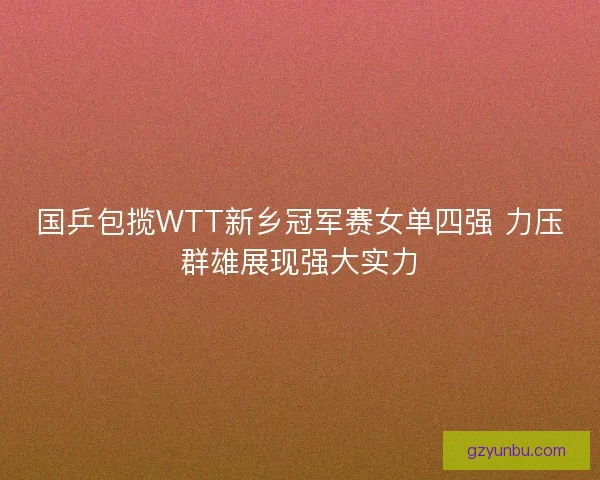 国乒包揽WTT新乡冠军赛女单四强 力压群雄展现强大实力 国乒包揽WTT新乡冠军赛女单四强 力压群雄展现强大实力