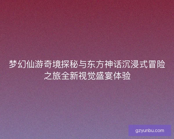梦幻仙游奇境探秘与东方神话沉浸式冒险之旅全新视觉盛宴体验 梦幻仙游奇境探秘与东方神话沉浸式冒险之旅全新视觉盛宴体验
