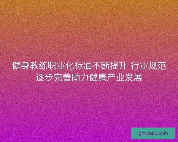 健身教练职业化标准不断提升 行业规范逐步完善助力健康产业发展