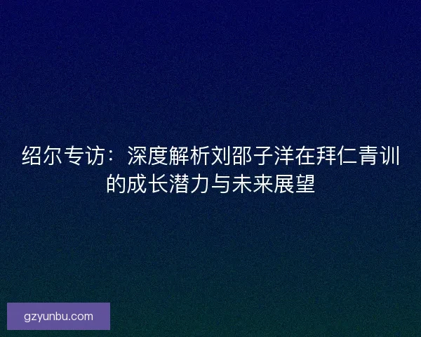 绍尔专访：深度解析刘邵子洋在拜仁青训的成长潜力与未来展望
