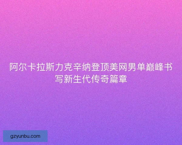 阿尔卡拉斯力克辛纳登顶美网男单巅峰书写新生代传奇篇章