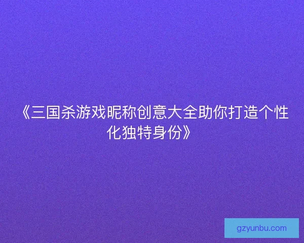 《三国杀游戏昵称创意大全助你打造个性化独特身份》