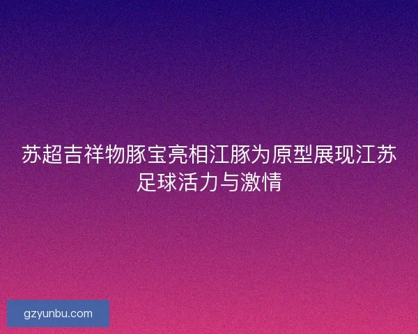 苏超吉祥物豚宝亮相江豚为原型展现江苏足球活力与激情 苏超吉祥物豚宝亮相江豚为原型展现江苏足球活力与激情