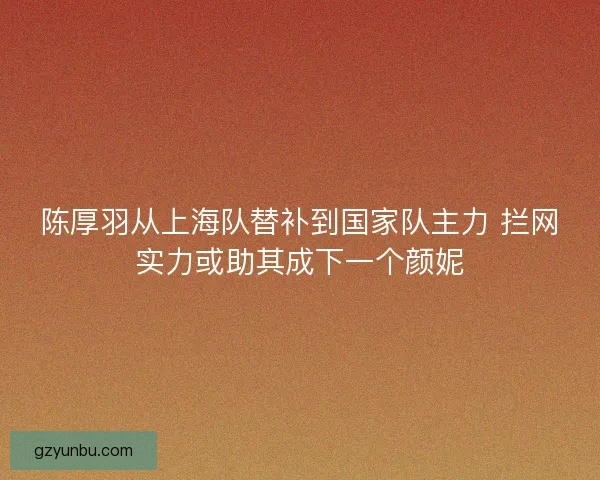 陈厚羽从上海队替补到国家队主力 拦网实力或助其成下一个颜妮 陈厚羽从上海队替补到国家队主力 拦网实力或助其成下一个颜妮