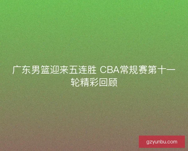 广东男篮迎来五连胜 CBA常规赛第十一轮精彩回顾 广东男篮迎来五连胜 CBA常规赛第十一轮精彩回顾