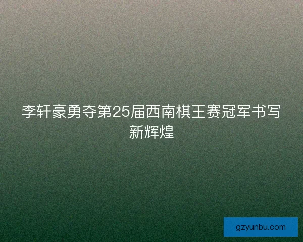 李轩豪勇夺第25届西南棋王赛冠军书写新辉煌 李轩豪勇夺第25届西南棋王赛冠军书写新辉煌