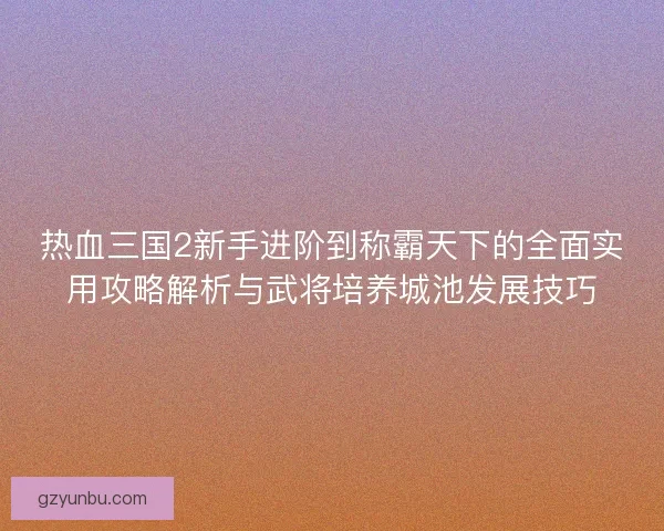 热血三国2新手进阶到称霸天下的全面实用攻略解析与武将培养城池发展技巧 热血三国2新手进阶到称霸天下的全面实用攻略解析与武将培养城池发展技巧