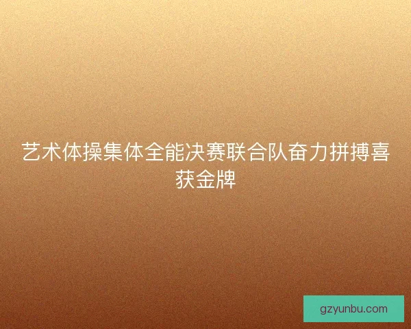 艺术体操集体全能决赛联合队奋力拼搏喜获金牌 艺术体操集体全能决赛联合队奋力拼搏喜获金牌