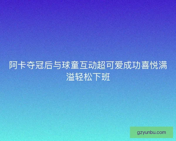 阿卡夺冠后与球童互动超可爱成功喜悦满溢轻松下班 阿卡夺冠后与球童互动超可爱成功喜悦满溢轻松下班