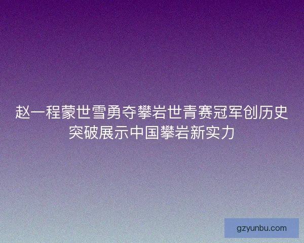 赵一程蒙世雪勇夺攀岩世青赛冠军创历史突破展示中国攀岩新实力 赵一程蒙世雪勇夺攀岩世青赛冠军创历史突破展示中国攀岩新实力