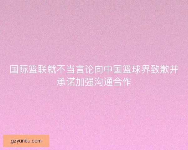 国际篮联就不当言论向中国篮球界致歉并承诺加强沟通合作 国际篮联就不当言论向中国篮球界致歉并承诺加强沟通合作